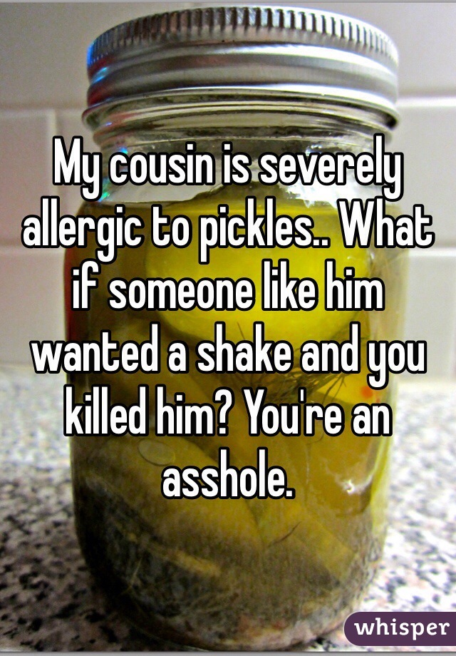 My cousin is severely allergic to pickles.. What if someone like him wanted a shake and you killed him? You're an asshole.