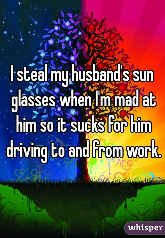 I steal my husband's sun glasses when I'm mad at him so it sucks for him driving to and from work.