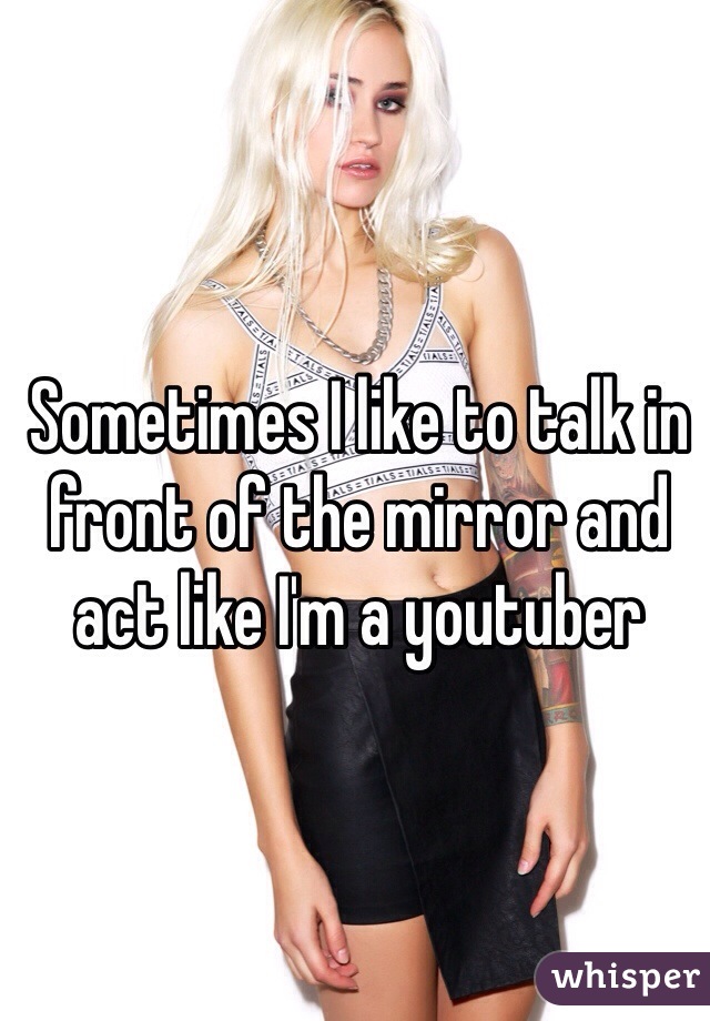 Sometimes I like to talk in front of the mirror and act like I'm a youtuber