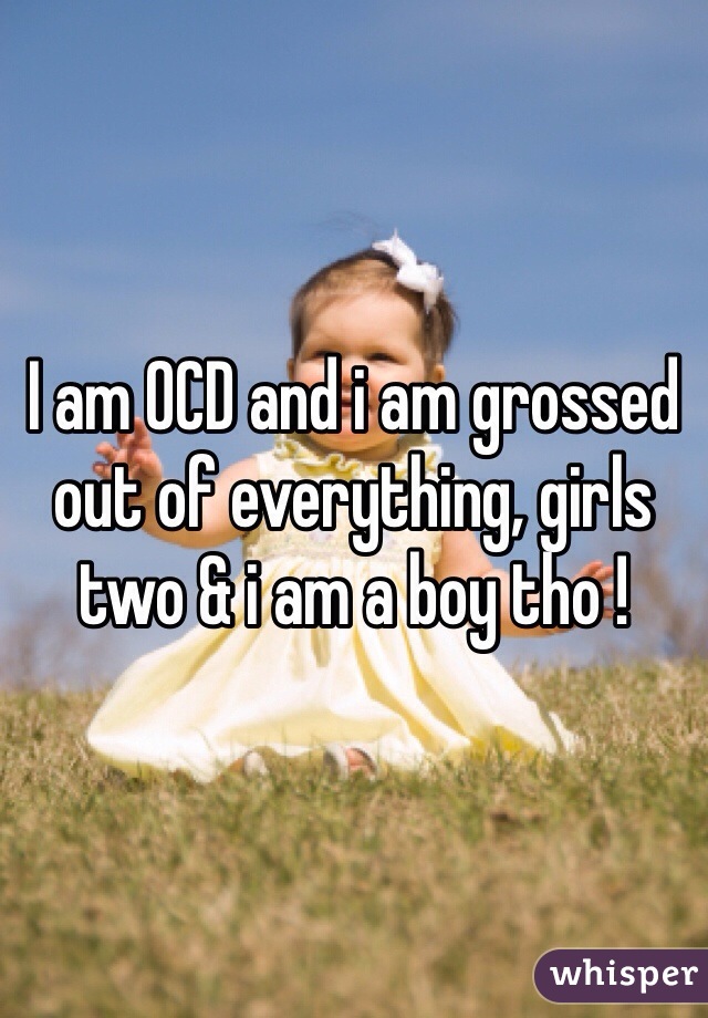 I am OCD and i am grossed out of everything, girls two & i am a boy tho ! 