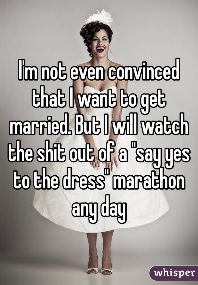 I'm not even convinced that I want to get married. But I will watch the shit out of a "say yes to the dress" marathon any day