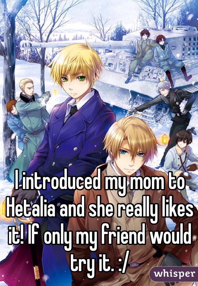 I introduced my mom to Hetalia and she really likes it! If only my friend would try it. :/