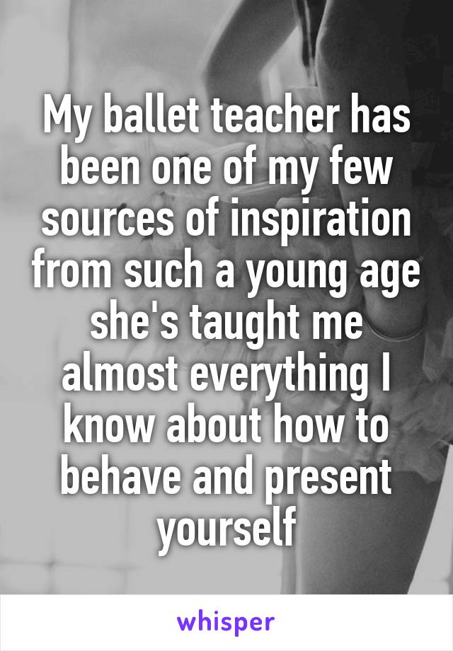 My ballet teacher has been one of my few sources of inspiration from such a young age she's taught me almost everything I know about how to behave and present yourself