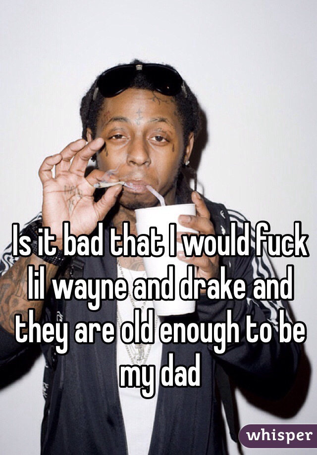 Is it bad that I would fuck lil wayne and drake and they are old enough to be my dad 