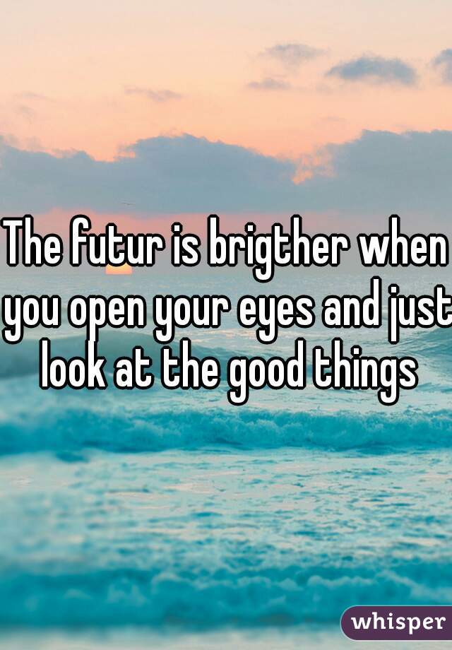 The futur is brigther when you open your eyes and just look at the good things
 