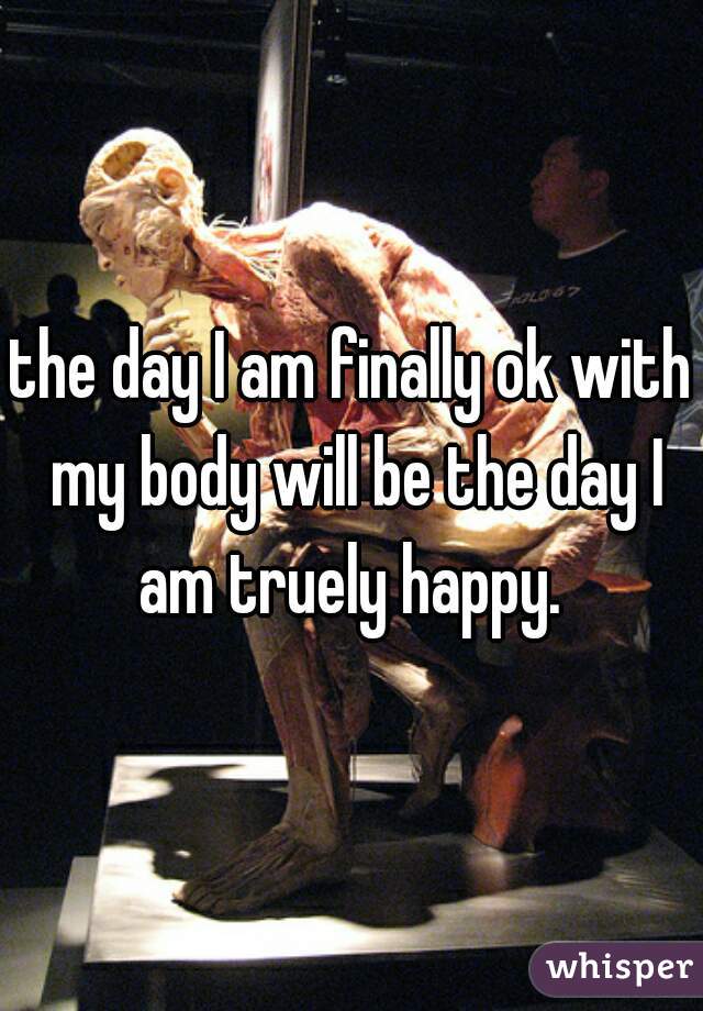 the day I am finally ok with my body will be the day I am truely happy. 