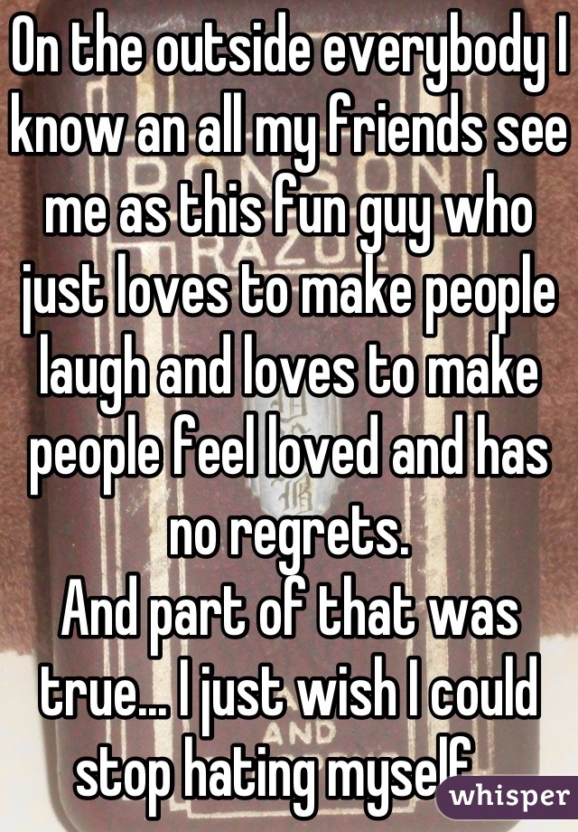 On the outside everybody I know an all my friends see me as this fun guy who just loves to make people laugh and loves to make people feel loved and has no regrets. 
And part of that was true... I just wish I could stop hating myself...