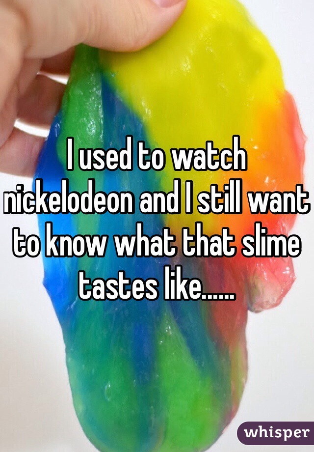I used to watch nickelodeon and I still want to know what that slime tastes like......