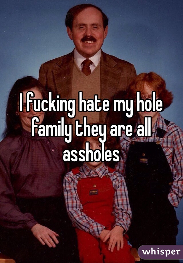 I fucking hate my hole family they are all assholes 