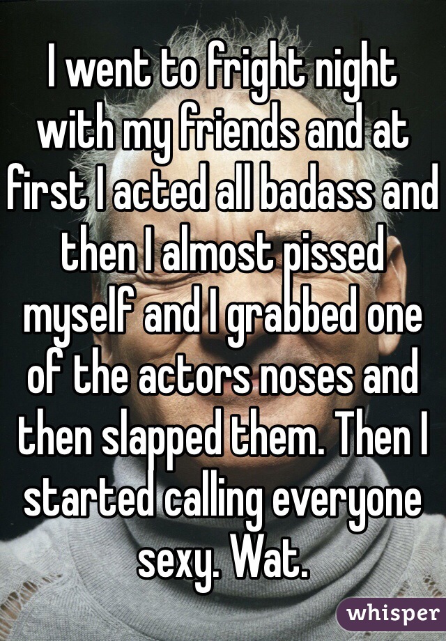 I went to fright night with my friends and at first I acted all badass and then I almost pissed myself and I grabbed one of the actors noses and then slapped them. Then I started calling everyone sexy. Wat.