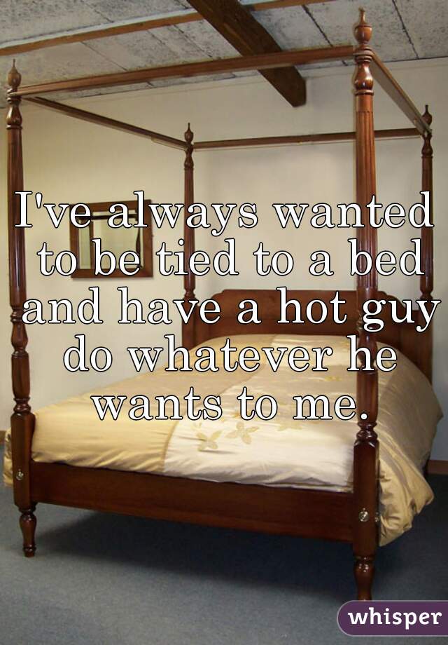 I've always wanted to be tied to a bed and have a hot guy do whatever he wants to me.