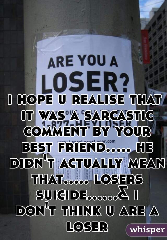 i hope u realise that it was a sarcastic comment by your best friend..... he didn't actually mean that..... losers suicide......& i don't think u are a loser