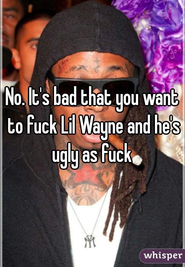 No. It's bad that you want to fuck Lil Wayne and he's ugly as fuck 