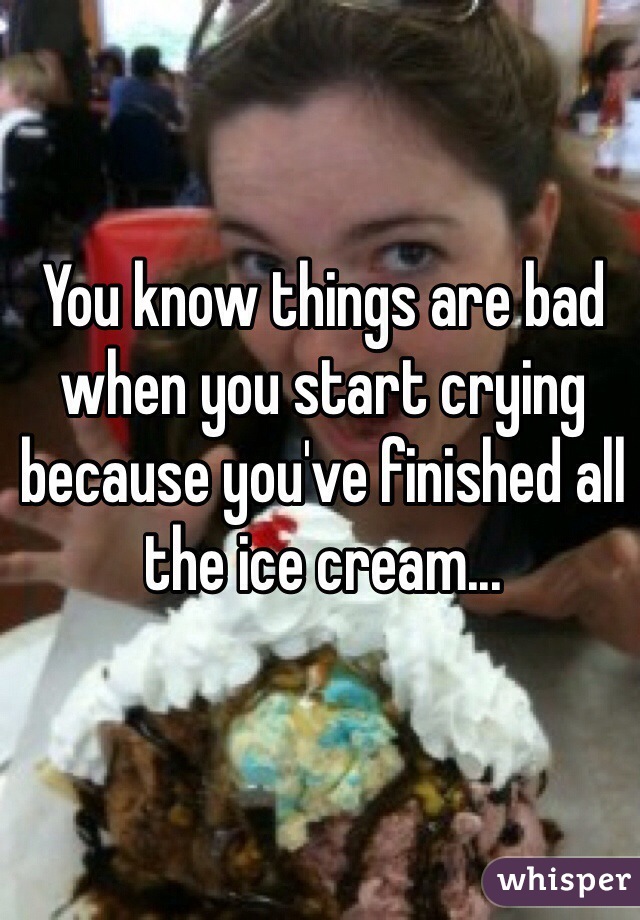 You know things are bad when you start crying because you've finished all the ice cream...