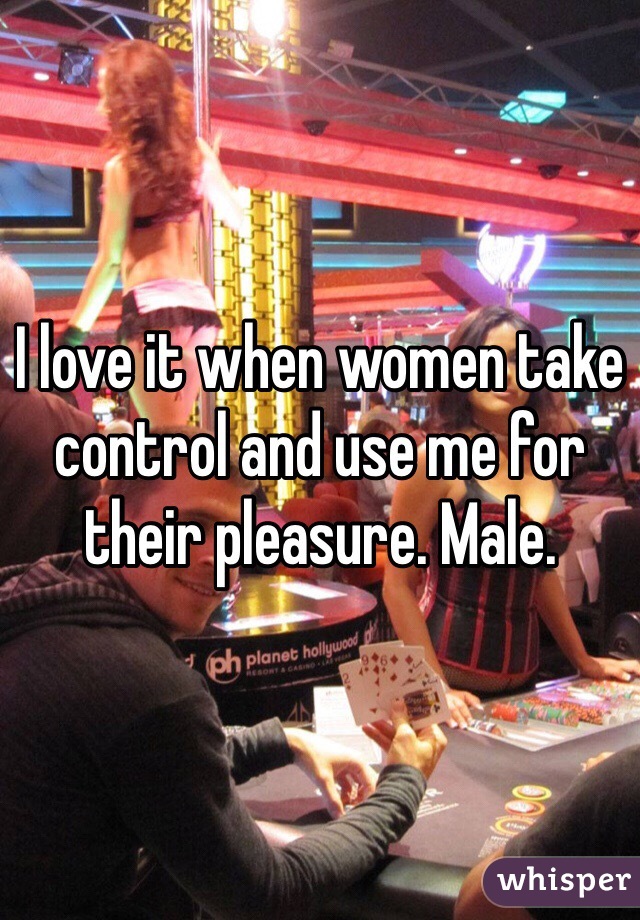 I love it when women take control and use me for their pleasure. Male.