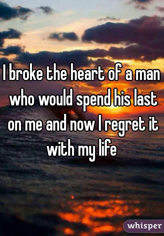 I broke the heart of a man who would spend his last on me and now I regret it with my life 