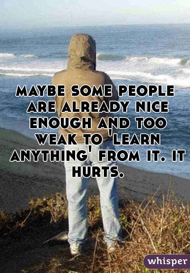 maybe some people are already nice enough and too weak to 'learn anything' from it. it hurts.
 