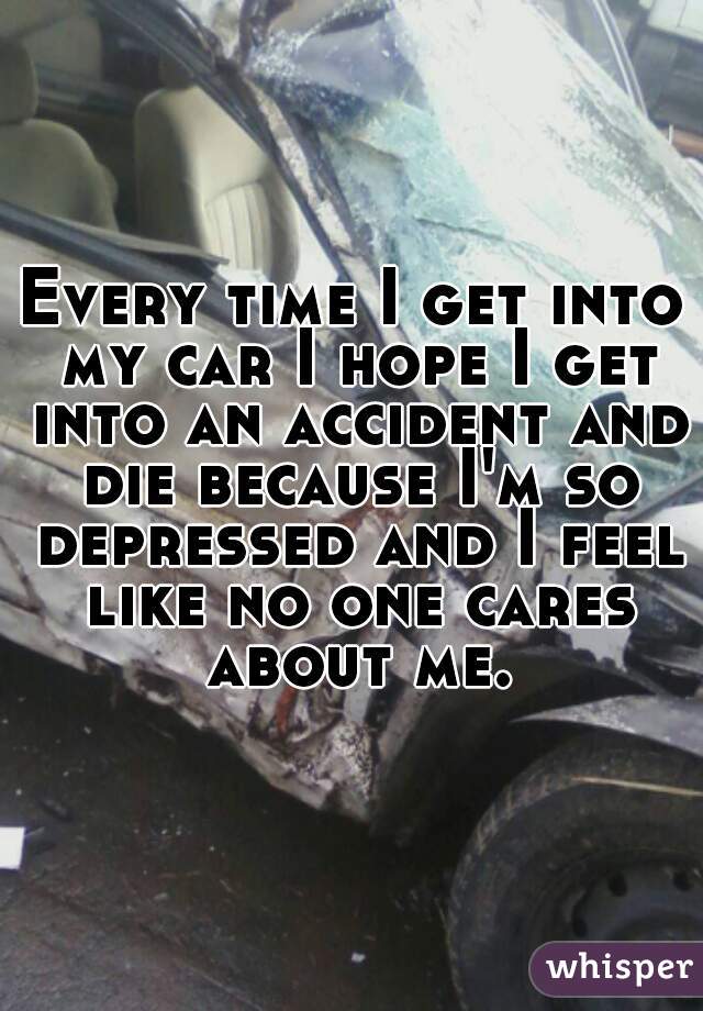 Every time I get into my car I hope I get into an accident and die because I'm so depressed and I feel like no one cares about me.