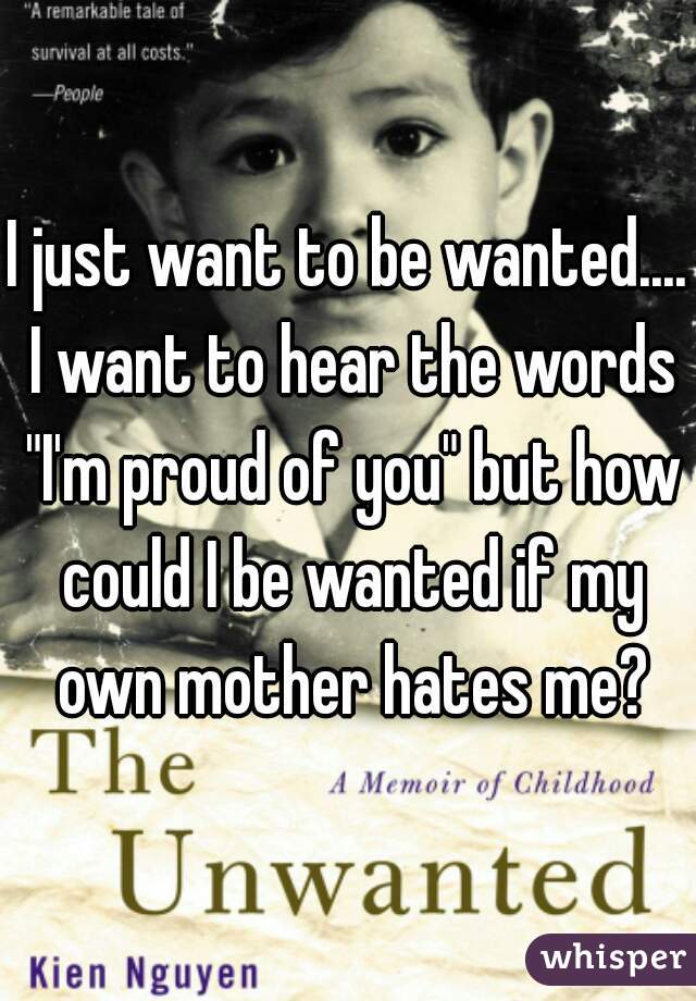I just want to be wanted.... I want to hear the words "I'm proud of you" but how could I be wanted if my own mother hates me?