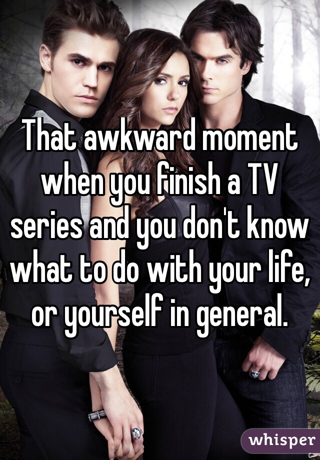 That awkward moment when you finish a TV series and you don't know what to do with your life, or yourself in general.
