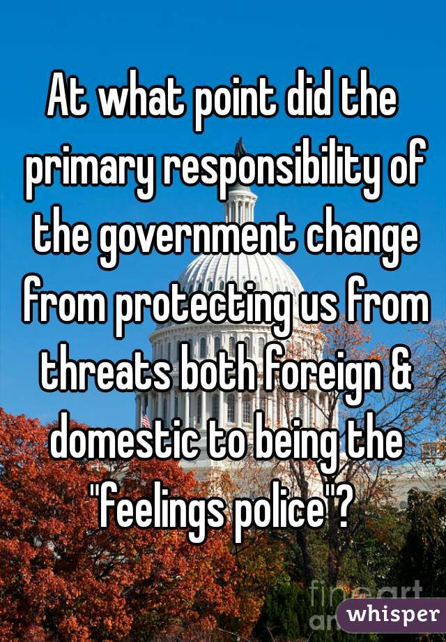 At what point did the primary responsibility of the government change from protecting us from threats both foreign & domestic to being the "feelings police"? 