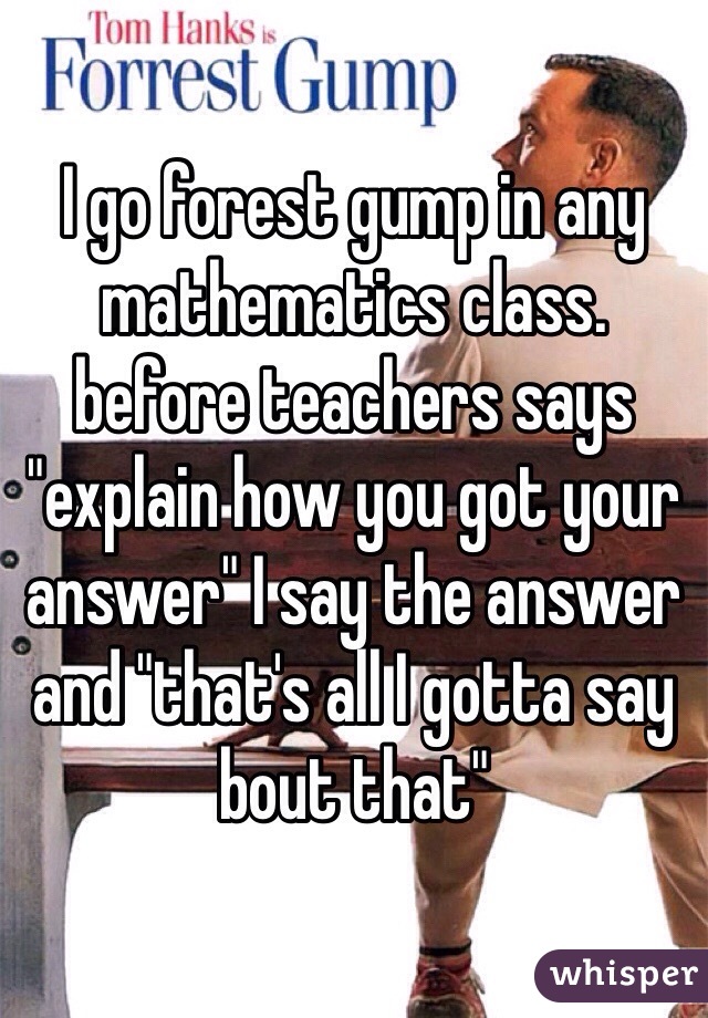 I go forest gump in any mathematics class. before teachers says "explain how you got your answer" I say the answer and "that's all I gotta say bout that" 