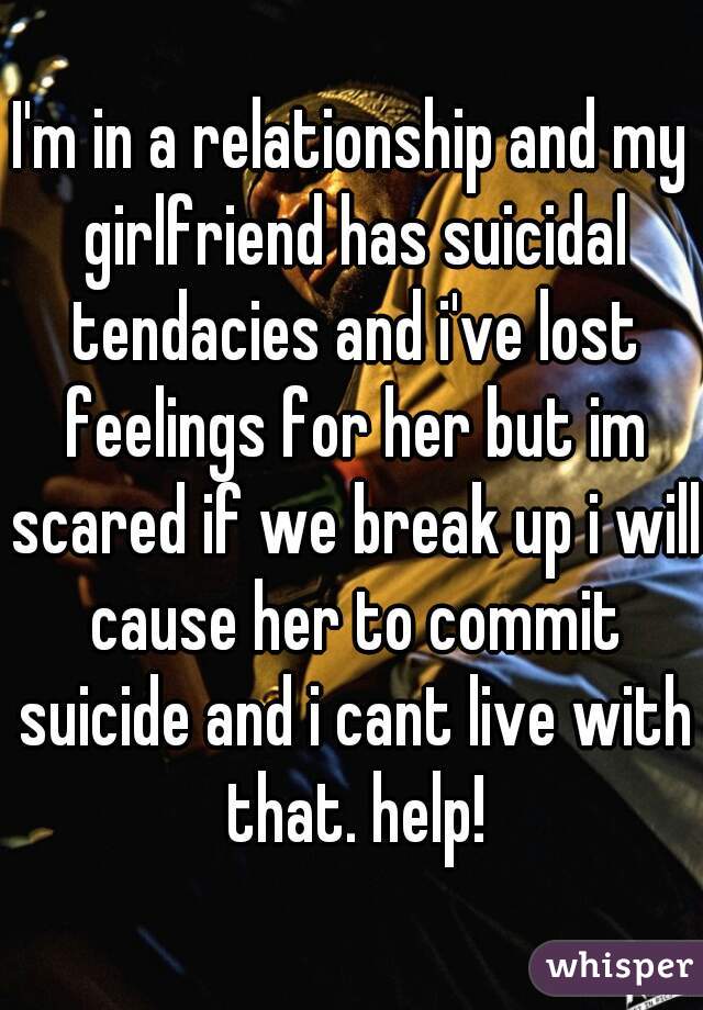 I'm in a relationship and my girlfriend has suicidal tendacies and i've lost feelings for her but im scared if we break up i will cause her to commit suicide and i cant live with that. help!
