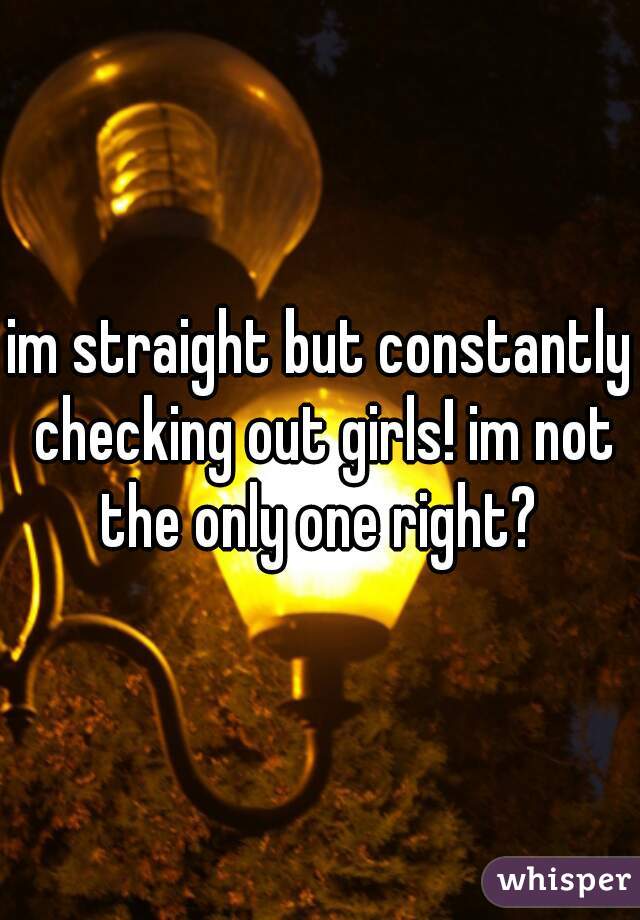 im straight but constantly checking out girls! im not the only one right? 