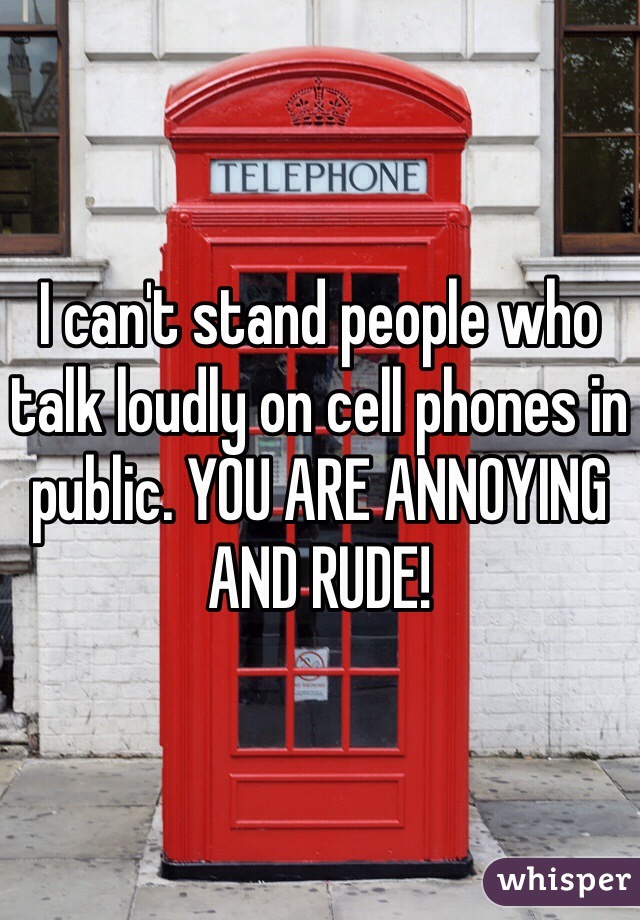 I can't stand people who talk loudly on cell phones in public. YOU ARE ANNOYING AND RUDE!
