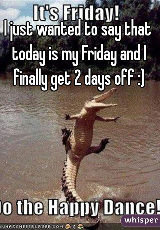 I just wanted to say that today is my Friday and I finally get 2 days off :)