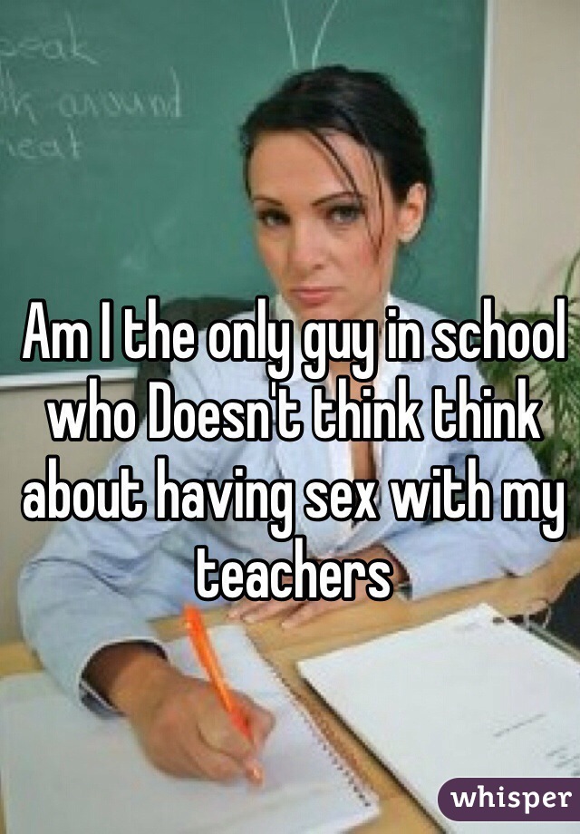 Am I the only guy in school who Doesn't think think about having sex with my teachers 