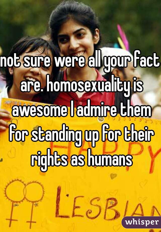 not sure were all your fact are. homosexuality is awesome I admire them for standing up for their rights as humans