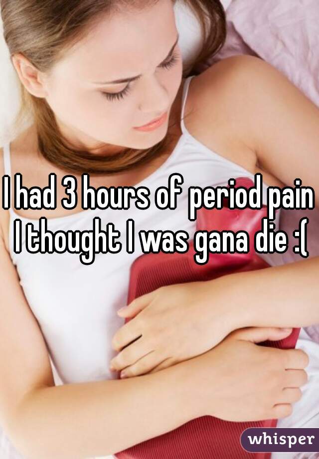 I had 3 hours of period pain I thought I was gana die :(