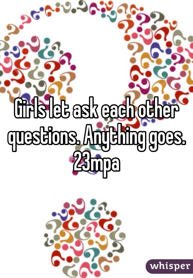 Girls let ask each other questions. Anything goes. 23mpa