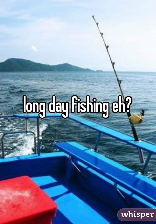 long day fishing eh?