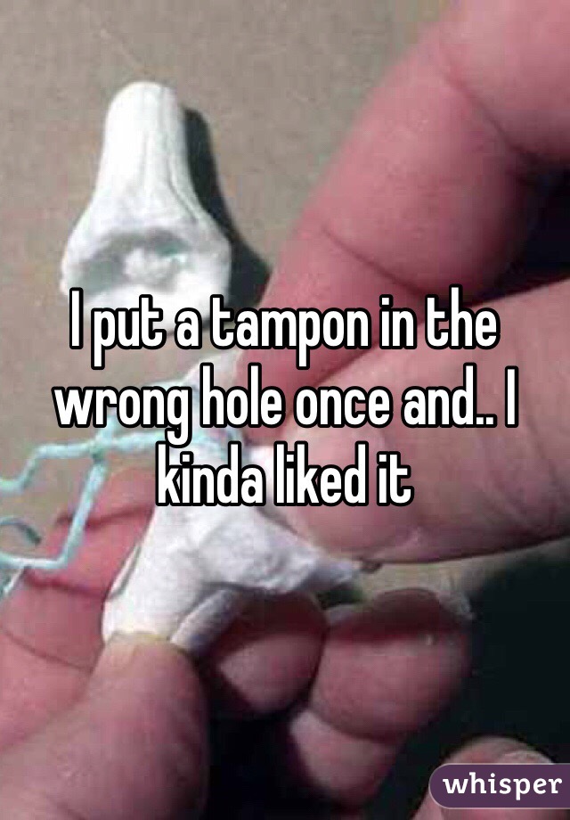 I put a tampon in the wrong hole once and.. I kinda liked it