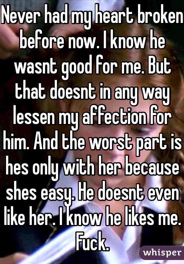 Never had my heart broken before now. I know he wasnt good for me. But that doesnt in any way lessen my affection for him. And the worst part is hes only with her because shes easy. He doesnt even like her. I know he likes me. Fuck. 