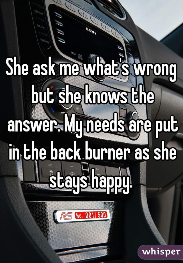 She ask me what's wrong but she knows the answer. My needs are put in the back burner as she stays happy. 