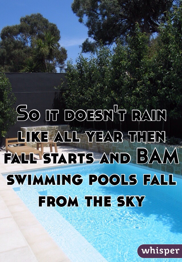 So it doesn't rain like all year then fall starts and BAM swimming pools fall from the sky