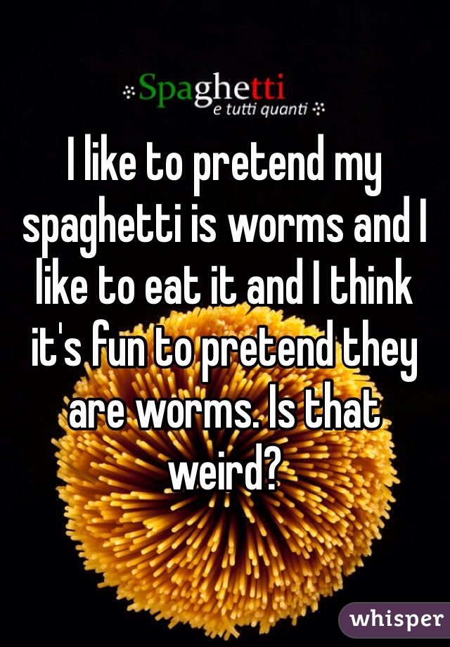 I like to pretend my spaghetti is worms and I like to eat it and I think it's fun to pretend they are worms. Is that weird?    