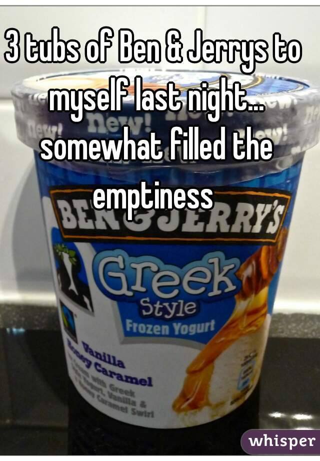 3 tubs of Ben & Jerrys to myself last night... somewhat filled the emptiness 