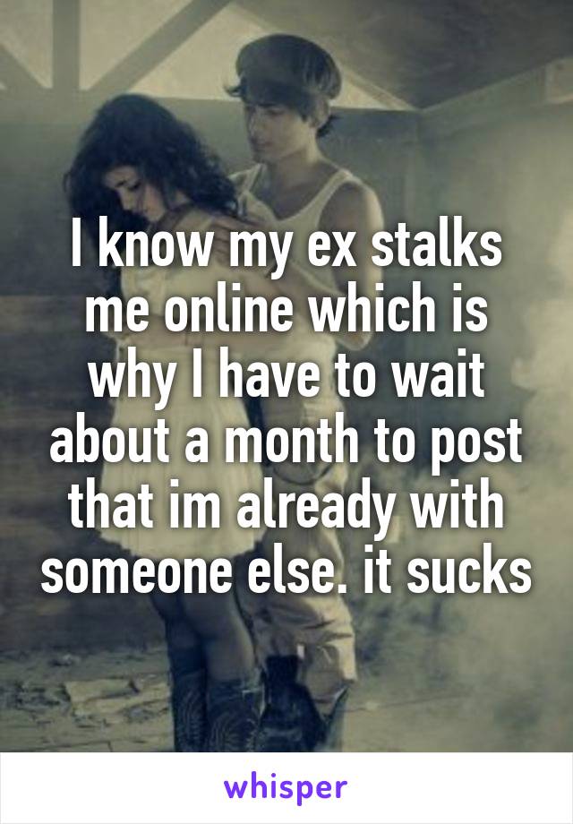 I know my ex stalks me online which is why I have to wait about a month to post that im already with someone else. it sucks