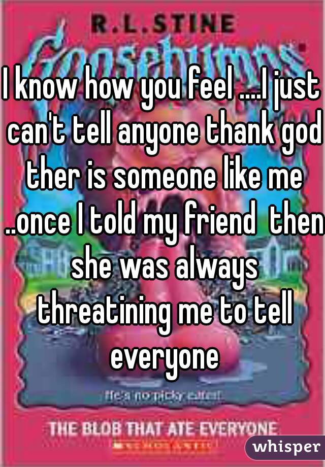 I know how you feel ....I just can't tell anyone thank god ther is someone like me ..once I told my friend  then she was always threatining me to tell everyone