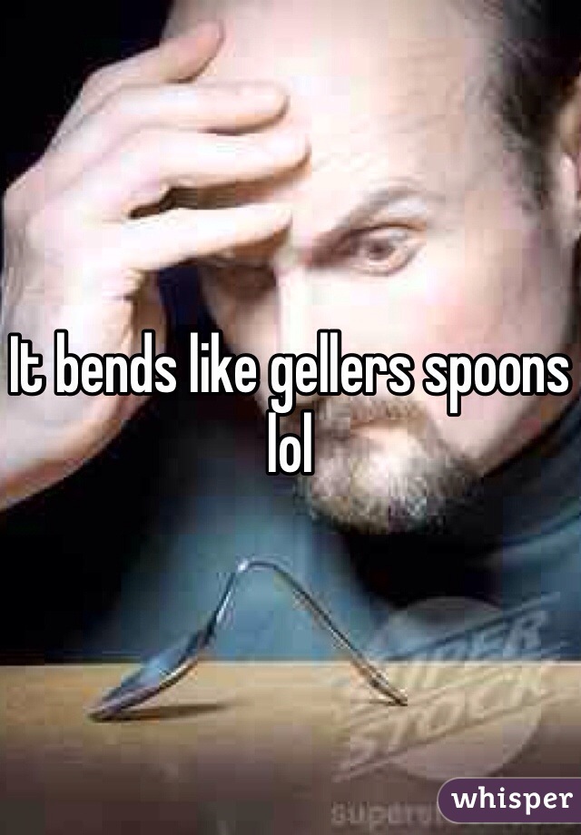 It bends like gellers spoons lol