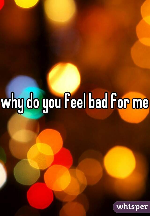 why do you feel bad for me?
