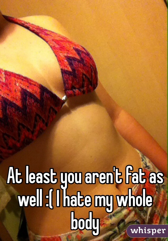 At least you aren't fat as well :( I hate my whole body