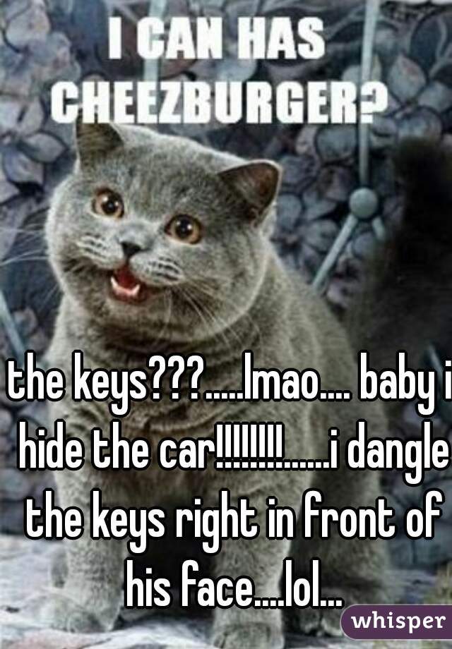the keys???.....lmao.... baby i hide the car!!!!!!!!......i dangle the keys right in front of his face....lol...