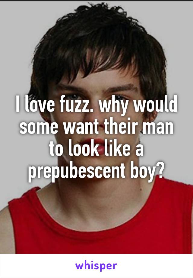 I love fuzz. why would some want their man to look like a prepubescent boy?
