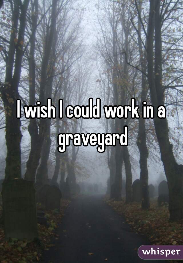 I wish I could work in a graveyard