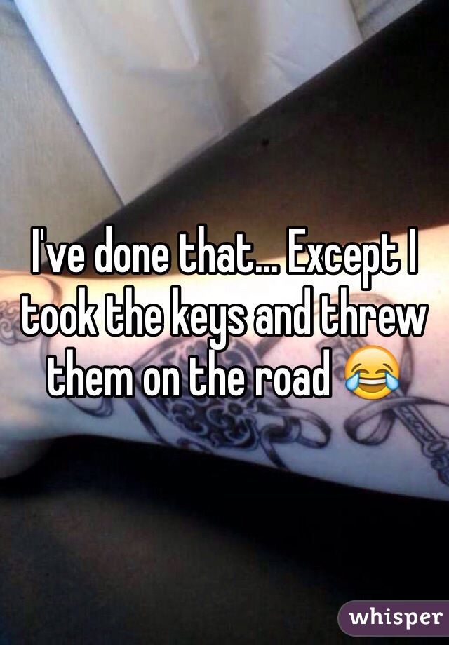 I've done that... Except I took the keys and threw them on the road 😂